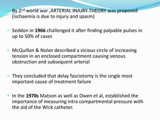 • By 2nd world war ,ARTERIAL INJURY THEORY was proposed
(ischaemia is due to injury and spasm)
• Seddon in 1966 challenged it after finding palpable pulses in
up to 50% of cases
• McQuillan & Nolan described a vicious circle of increasing
tension in an enclosed compartment causing venous
obstruction and subsequent arterial
• They concluded that delay fasciotomy is the single most
important cause of treatment failure
• In the 1970s Matson as well as Owen et al, established the
importance of measuring intra compartmental pressure with
the aid of the Wick catheter.
 
