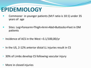 EPIDEMIOLOGY
 Commoner in younger patients (M:F ratio is 10:1) under 35
years of age
 Sites: Leg>Forearm>Thigh>Arm>Abd>Buttocks>Feet in DM
patients
• Incidence of ACS in the West =3.1/100,00/yr
• In the US, 2-12% anterior distal LL injuries result in CS
• 30% of Limbs develop CS following vascular injury
• More in closed injuries
 