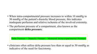 • When intra-compartmental pressure increases to within 10 mmHg to
30 mmHg of the patient's diastolic blood pressure, this indicates
inadequate perfusion and relative ischemia of the involved extremity.
• The perfusion pressure of a compartment, also known as the
compartment delta pressure:
• clinicians often utilize delta pressure less than or equal to 30 mmHg as
indicative of the need for fasciotomy.
Delta Pressure = Diastolic Pressure - Measured Intracompartmental Pressure
 