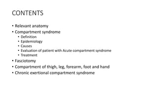CONTENTS
• Relevant anatomy
• Compartment syndrome
• Definition
• Epidemiology
• Causes
• Evaluation of patient with Acute compartment syndrome
• Treatment
• Fasciotomy
• Compartment of thigh, leg, forearm, foot and hand
• Chronic exertional compartment syndrome
 