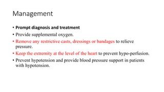 Management
• Prompt diagnosis and treatment
• Provide supplemental oxygen.
• Remove any restrictive casts, dressings or bandages to relieve
pressure.
• Keep the extremity at the level of the heart to prevent hypo-perfusion.
• Prevent hypotension and provide blood pressure support in patients
with hypotension.
 
