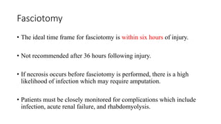 Fasciotomy
• The ideal time frame for fasciotomy is within six hours of injury.
• Not recommended after 36 hours following injury.
• If necrosis occurs before fasciotomy is performed, there is a high
likelihood of infection which may require amputation.
• Patients must be closely monitored for complications which include
infection, acute renal failure, and rhabdomyolysis.
 