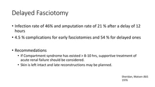 Delayed Fasciotomy
• Infection rate of 46% and amputation rate of 21 % after a delay of 12
hours
• 4.5 % complications for early fasciotomies and 54 % for delayed ones
• Recommedations
• If Compartment syndrome has existed > 8-10 hrs, supportive treatment of
acute renal failure should be considered.
• Skin is left intact and late reconstructions may be planned.
Sheridan, Matsen JBJS
1976
 