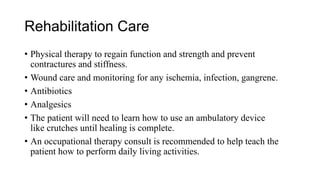 Rehabilitation Care
• Physical therapy to regain function and strength and prevent
contractures and stiffness.
• Wound care and monitoring for any ischemia, infection, gangrene.
• Antibiotics
• Analgesics
• The patient will need to learn how to use an ambulatory device
like crutches until healing is complete.
• An occupational therapy consult is recommended to help teach the
patient how to perform daily living activities.
 