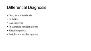 Differential Diagnosis
• Deep vein thrombosis
• Cellulitis
• Gas gangrene
• Phlegmasia cerulean dolens
• Rhabdomyolysis
• Peripheral vascular injuries
 