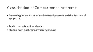 Classification of Compartment syndrome
• Depending on the cause of the increased pressure and the duration of
symptoms.
• Acute compartment syndrome
• Chronic exertional compartment syndrome
 