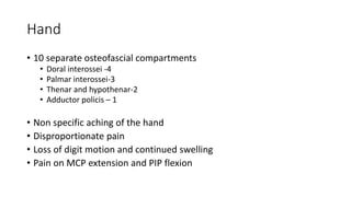 Hand
• 10 separate osteofascial compartments
• Doral interossei -4
• Palmar interossei-3
• Thenar and hypothenar-2
• Adductor policis – 1
• Non specific aching of the hand
• Disproportionate pain
• Loss of digit motion and continued swelling
• Pain on MCP extension and PIP flexion
 