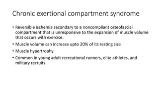 Chronic exertional compartment syndrome
• Reversible ischemia secondary to a noncompliant osteofascial
compartment that is unresponsive to the expansion of muscle volume
that occurs with exercise.
• Muscle volume can increase upto 20% of its resting size
• Muscle hypertrophy
• Common in young adult recreational runners, elite athletes, and
military recruits.
 
