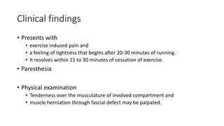 Clinical findings
• Presents with
• exercise induced pain and
• a feeling of tightness that begins after 20-30 minutes of running.
• It resolves within 15 to 30 minutes of cessation of exercise.
• Paresthesia
• Physical examination
• Tenderness over the musculature of involved compartment and
• muscle herniation through fascial defect may be palpated.
 
