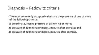 Diagnosis – Pedowitz criteria
• The most commonly accepted values are the presence of one or more
of the following criteria:
(1) preexercise, resting pressure of 15 mm Hg or more;
(2) pressure of 30 mm Hg or more 1 minute after exercise; and
(3) pressure of 20 mm Hg or more 5 minutes after exercise.
 
