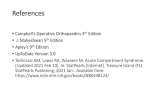 References
• Campbell’s Operative Orthopaedics 4th Edition
• J. Maheshwari 5th Edition
• Apley’s 9th Edition
• UpToDate Version 3.0
• Torlincasi AM, Lopez RA, Waseem M. Acute Compartment Syndrome.
[Updated 2021 Feb 10]. In: StatPearls [Internet]. Treasure Island (FL):
StatPearls Publishing; 2021 Jan-. Available from:
https://www.ncbi.nlm.nih.gov/books/NBK448124/
 