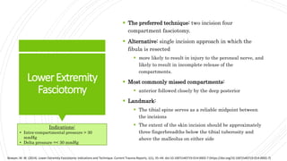 LowerExtremity
Fasciotomy
 The preferred technique: two incision four
compartment fasciotomy.
 Alternative: single incision approach in which the
fibula is resected
 more likely to result in injury to the peroneal nerve, and
likely to result in incomplete release of the
compartments.
 Most commonly missed compartments:
 anterior followed closely by the deep posterior
 Landmark:
 The tibial spine serves as a reliable midpoint between
the incisions
 The extent of the skin incision should be approximately
three fingerbreadths below the tibial tuberosity and
above the malleolus on either side
Bowyer, M. W. (2014). Lower Extremity Fasciotomy: Indications and Technique. Current Trauma Reports, 1(1), 35–44. doi:10.1007/s40719-014-0002-7 (https://doi.org/10.1007/s40719-014-0002-7)
Indications:
• Intra-compartmental pressure > 30
mmHg
• Delta pressure =< 30 mmHg
 