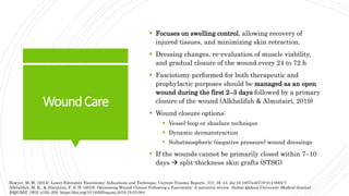 WoundCare
 Focuses on swelling control, allowing recovery of
injured tissues, and minimizing skin retraction.
 Dressing changes, re-evaluation of muscle viability,
and gradual closure of the wound every 24 to 72 h
 Fasciotomy performed for both therapeutic and
prophylactic purposes should be managed as an open
wound during the first 2–3 days followed by a primary
closure of the wound (Alkhalifah & Almutairi, 2019)
 Wound closure options:
 Vessel-loop or shoelace technique
 Dynamic dermatotraction
 Subatmospheric (negative pressure) wound dressings
 If the wounds cannot be primarily closed within 7–10
days  split-thickness skin grafts (STSG)
Bowyer, M. W. (2014). Lower Extremity Fasciotomy: Indications and Technique. Current Trauma Reports, 1(1), 35–44. doi:10.1007/s40719-014-0002-7
Alkhalifah, M. K., & Almutairi, F. S. H. (2019). Optimising Wound Closure Following a Fasciotomy: A narrative review. Sultan Qaboos University Medical Journal
[SQUMJ], 19(3), e192–200. https://doi.org/10.18295/squmj.2019.19.03.004
 