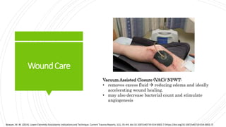 WoundCare
Bowyer, M. W. (2014). Lower Extremity Fasciotomy: Indications and Technique. Current Trauma Reports, 1(1), 35–44. doi:10.1007/s40719-014-0002-7 (https://doi.org/10.1007/s40719-014-0002-7)
Vacuum Assisted Closure (VAC)/ NPWT:
• removes excess fluid  reducing edema and ideally
accelerating wound healing.
• may also decrease bacterial count and stimulate
angiogenesis
 