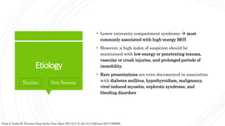 Etiology
 Lower extremity compartment syndrome  most
commonly associated with high-energy MOI
 However, a high index of suspicion should be
maintained with low-energy or penetrating trauma,
vascular or crush injuries, and prolonged periods of
immobility.
 Rare presentations are even documented in association
with diabetes mellitus, hypothyroidism, malignancy,
viral-induced myositis, nephrotic syndrome, and
bleeding disorders
Cone J, Inaba K. Trauma Surg Acute Care Open 2017;2:1–6. doi:10.1136/tsaco-2017-000094
Trauma Non Trauma
 
