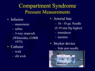 Compartment Syndrome
Pressure Measurements
• Infusion
– manometer
– saline
– 3-way stopcock
(Whitesides, CORR
1975)
• Catheter
– wick
– slit wick
• Arterial line
– 16 - 18 ga. Needle
(5-19 mm Hg higher)
– transducer
– monitor
• Stryker device
– Side port needle
 