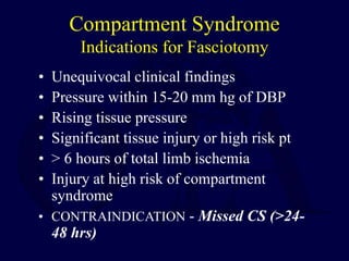 Compartment Syndrome
Indications for Fasciotomy
• Unequivocal clinical findings
• Pressure within 15-20 mm hg of DBP
• Rising tissue pressure
• Significant tissue injury or high risk pt
• > 6 hours of total limb ischemia
• Injury at high risk of compartment
syndrome
• CONTRAINDICATION - Missed CS (>24-
48 hrs)
 