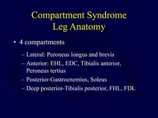 Compartment Syndrome
Leg Anatomy
• 4 compartments
– Lateral: Peroneus longus and brevis
– Anterior: EHL, EDC, Tibialis anterior,
Peroneus tertius
– Posterior-Gastrocnemius, Soleus
– Deep posterior-Tibialis posterior, FHL, FDL
 