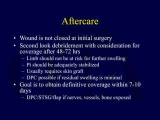 Aftercare
• Wound is not closed at initial surgery
• Second look debridement with consideration for
coverage after 48-72 hrs
– Limb should not be at risk for further swelling
– Pt should be adequately stabilized
– Usually requires skin graft
– DPC possible if residual swelling is minimal
• Goal is to obtain definitive coverage within 7-10
days
– DPC/STSG/flap if nerves, vessels, bone exposed
 