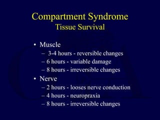 Compartment Syndrome
Tissue Survival
• Muscle
– 3-4 hours - reversible changes
– 6 hours - variable damage
– 8 hours - irreversible changes
• Nerve
– 2 hours - looses nerve conduction
– 4 hours - neuropraxia
– 8 hours - irreversible changes
 