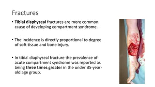 Fractures
• Tibial diaphyseal fractures are more common
cause of developing compartment syndrome.
• The incidence is directly proportional to degree
of soft tissue and bone injury.
• In tibial diaphyseal fracture the prevalence of
acute compartment syndrome was reported as
being three times greater in the under 35-year-
old age group.
 