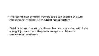 • The second most common fracture to be complicated by acute
compartment syndrome is the distal radius fracture.
• Distal radial and forearm diaphyseal fractures associated with high-
energy injury are more likely to be complicated by acute
compartment syndrome
 