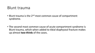 Blunt trauma
• Blunt trauma is the 2nd most common cause of compartment
syndrome.
• The second most common cause of acute compartment syndrome is
Blunt trauma, which when added to tibial diaphyseal fracture makes
up almost two-thirds of the cases.
 