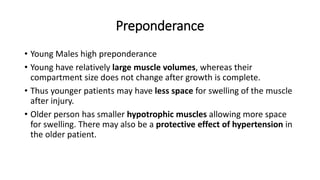 Preponderance
• Young Males high preponderance
• Young have relatively large muscle volumes, whereas their
compartment size does not change after growth is complete.
• Thus younger patients may have less space for swelling of the muscle
after injury.
• Older person has smaller hypotrophic muscles allowing more space
for swelling. There may also be a protective effect of hypertension in
the older patient.
 