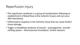 Reperfusion injury
• The reperfusion syndrome is a group of complications following re-
establishment of blood flow to the ischemic tissues and can occur
after fasciotomy.
• Inflammatory response in the ischemic tissue that can cause further
tissue damage.
• Trigger is breakdown products of muscle – procoagulants- activate
clotting system – Microvascular thrombosis- further worsens
 