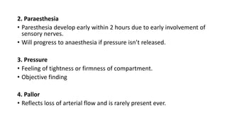 2. Paraesthesia
• Paresthesia develop early within 2 hours due to early involvement of
sensory nerves.
• Will progress to anaesthesia if pressure isn’t released.
3. Pressure
• Feeling of tightness or firmness of compartment.
• Objective finding
4. Pallor
• Reflects loss of arterial flow and is rarely present ever.
 