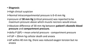 • Diagnosis
High clinical suspicion
Normal intracompartmental pressure is 0–8 mm Hg
pressure of 30 mm Hg (critical pressure) was reported to be
maximum pressure above which muscle necrosis would ensue.
Absolute difference of 30 mm Hg between patient’s diastolic blood
pressure and compartment pressure.
delta P (ΔP) = mean arterial pressure - compartment pressure
If ΔP = 20mm hg cellular death and anoxia
ΔP within 40 mm Hg, there was reduced oxygen tension but no
anoxia
 