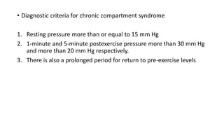 • Diagnostic criteria for chronic compartment syndrome
1. Resting pressure more than or equal to 15 mm Hg
2. 1-minute and 5-minute postexercise pressure more than 30 mm Hg
and more than 20 mm Hg respectively.
3. There is also a prolonged period for return to pre-exercise levels
 