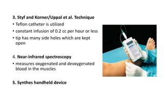 3. Styf and Korner/Uppal et al. Technique
• Teflon catheter is utilized
• constant infusion of 0.2 cc per hour or less
• tip has many side holes which are kept
open
4. Near-infrared spectroscopy
• measures oxygenated and deoxygenated
blood in the muscles
5. Synthes handheld device
 