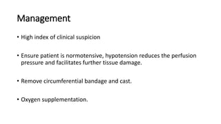 Management
• High index of clinical suspicion
• Ensure patient is normotensive, hypotension reduces the perfusion
pressure and facilitates further tissue damage.
• Remove circumferential bandage and cast.
• Oxygen supplementation.
 