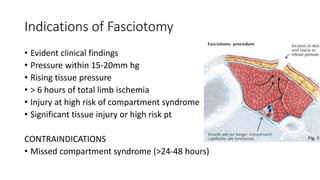 Indications of Fasciotomy
• Evident clinical findings
• Pressure within 15-20mm hg
• Rising tissue pressure
• > 6 hours of total limb ischemia
• Injury at high risk of compartment syndrome
• Significant tissue injury or high risk pt
CONTRAINDICATIONS
• Missed compartment syndrome (>24-48 hours)
 