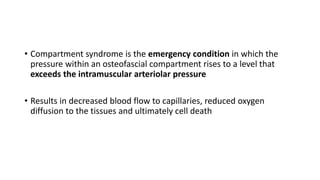 • Compartment syndrome is the emergency condition in which the
pressure within an osteofascial compartment rises to a level that
exceeds the intramuscular arteriolar pressure
• Results in decreased blood flow to capillaries, reduced oxygen
diffusion to the tissues and ultimately cell death
 
