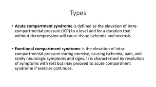 Types
• Acute compartment syndrome is defined as the elevation of Intra-
compartmental pressure (ICP) to a level and for a duration that
without decompression will cause tissue ischemia and necrosis.
• Exertional compartment syndrome is the elevation of intra-
compartmental pressure during exercise, causing ischemia, pain, and
rarely neurologic symptoms and signs. It is characterized by resolution
of symptoms with rest but may proceed to acute compartment
syndrome if exercise continues.
 