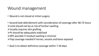 Wound management
• Wound is not closed at initial surgery
• Second look debridement with consideration of coverage after 48-72 hours
Limb should not be at risk of further swelling
Usually requires skin grafting
Pt should be adequately stabilized
DPC possible if residual swelling is minimal
Flap coverage needed if nerves, vessels and bone exposed
• Goal is to obtain definitive coverage within 7-10 days
 
