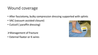 Wound coverage
• After fasciotomy, bulky compression dressing supported with splints
• VAC (vacuum assisted closure)
• Cuticell ( paraffin dressing)
Management of fracture
• External fixator or K-wires
 