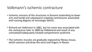 Volkmann’s ischemic contracture
• Ischemic necrosis of the structures in forearm (extending to lower
arm and hand) and subsequent crippling contractures associated
with varying degrees of neurologic deficit.
• Richard van Volkmann in 1881, but his name was associated with
the contracture later in 1889 by Hildebrand end result of any
untreated/inadequately treated compartment syndrome
• The ischemic muscles are gradually replaced by fibrous tissue,
which contract and draw the wrist and fingers in flexion
 