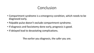 Conclusion
• Compartment syndrome is a emergency condition, which needs to be
diagnosed early.
• Palpable pulse doesn’t exclude compartment syndrome.
• If diagnosis and fasciotomy done early, prognosis is good.
• If delayed lead to devastating complications.
The earlier you diagnosis, the safer you are.
 