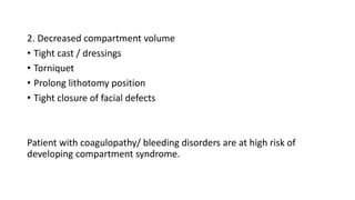 2. Decreased compartment volume
• Tight cast / dressings
• Torniquet
• Prolong lithotomy position
• Tight closure of facial defects
Patient with coagulopathy/ bleeding disorders are at high risk of
developing compartment syndrome.
 