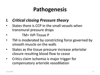 Pathogenesis
I. Critical closing Pressure theory
• States there is CCP in the small vessels when
transmural pressure drops
• TM= IVP-Tissue P
• TM is moderated by constricting force governed by
smooth muscle on the walls
• States as the tissue pressure increase arteriolar
closure resulting blood flow to cease
• Critics claim ischemia is major trigger for
compensatory arteriole vasodilation
3/11/2024 12
 