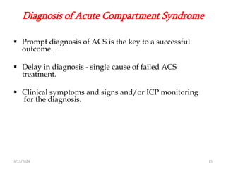Diagnosis of Acute Compartment Syndrome
 Prompt diagnosis of ACS is the key to a successful
outcome.
 Delay in diagnosis - single cause of failed ACS
treatment.
 Clinical symptoms and signs and/or ICP monitoring
for the diagnosis.
3/11/2024 15
 