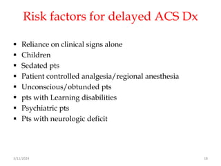 Risk factors for delayed ACS Dx
 Reliance on clinical signs alone
 Children
 Sedated pts
 Patient controlled analgesia/regional anesthesia
 Unconscious/obtunded pts
 pts with Learning disabilities
 Psychiatric pts
 Pts with neurologic deficit
3/11/2024 18
 
