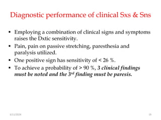 Diagnostic performance of clinical Sxs & Sns
 Employing a combination of clinical signs and symptoms
raises the Dxtic sensitivity.
 Pain, pain on passive stretching, paresthesia and
paralysis utilized.
 One positive sign has sensitivity of < 26 %.
 To achieve a probability of > 90 %, 3 clinical findings
must be noted and the 3rd finding must be paresis.
3/11/2024 19
 