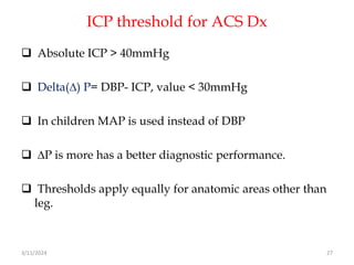 ICP threshold for ACS Dx
 Absolute ICP > 40mmHg
 Delta(∆) P= DBP- ICP, value < 30mmHg
 In children MAP is used instead of DBP
 ∆P is more has a better diagnostic performance.
 Thresholds apply equally for anatomic areas other than
leg.
3/11/2024 27
 