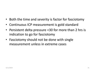 • Both the time and severity is factor for fasciotomy
• Continuous ICP measurement is gold standard
• Persistent delta pressure <30 for more than 2 hrs is
indication to go for fasciotomy
• Fasciotomy should not be done with single
measurement unless in extreme cases
3/11/2024 31
 