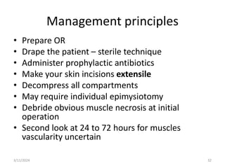Management principles
• Prepare OR
• Drape the patient – sterile technique
• Administer prophylactic antibiotics
• Make your skin incisions extensile
• Decompress all compartments
• May require individual epimysiotomy
• Debride obvious muscle necrosis at initial
operation
• Second look at 24 to 72 hours for muscles
vascularity uncertain
32
3/11/2024
 