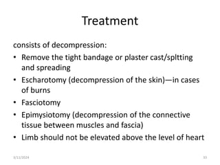 Treatment
consists of decompression:
• Remove the tight bandage or plaster cast/spltting
and spreading
• Escharotomy (decompression of the skin)—in cases
of burns
• Fasciotomy
• Epimysiotomy (decompression of the connective
tissue between muscles and fascia)
• Limb should not be elevated above the level of heart
3/11/2024 33
 